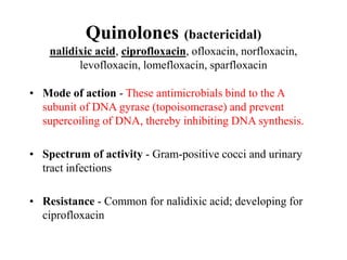 Quinolones (bactericidal)
nalidixic acid, ciprofloxacin, ofloxacin, norfloxacin,
levofloxacin, lomefloxacin, sparfloxacin
• Mode of action - These antimicrobials bind to the A
subunit of DNA gyrase (topoisomerase) and prevent
supercoiling of DNA, thereby inhibiting DNA synthesis.
• Spectrum of activity - Gram-positive cocci and urinary
tract infections
• Resistance - Common for nalidixic acid; developing for
ciprofloxacin
 