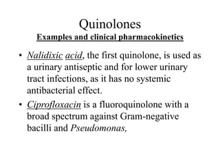 Quinolones
Examples and clinical pharmacokinetics
• Nalidixic acid, the first quinolone, is used as
a urinary antiseptic and for lower urinary
tract infections, as it has no systemic
antibacterial effect.
• Ciprofloxacin is a fluoroquinolone with a
broad spectrum against Gram-negative
bacilli and Pseudomonas,
 
