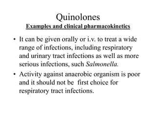Quinolones
Examples and clinical pharmacokinetics
• It can be given orally or i.v. to treat a wide
range of infections, including respiratory
and urinary tract infections as well as more
serious infections, such Salmonella.
• Activity against anaerobic organism is poor
and it should not be first choice for
respiratory tract infections.
 