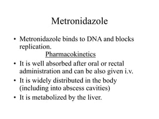 Metronidazole
• Metronidazole binds to DNA and blocks
replication.
Pharmacokinetics
• It is well absorbed after oral or rectal
administration and can be also given i.v.
• It is widely distributed in the body
(including into abscess cavities)
• It is metabolized by the liver.
 
