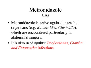 Metronidazole
Uses
• Metronidazole is active against anaerobic
organisms (e.g. Bacteroides, Clostridia),
which are encountered particularly in
abdominal surgery.
• It is also used against Trichomonas, Giardia
and Entamoeba infections.
 