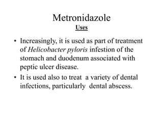 Metronidazole
Uses
• Increasingly, it is used as part of treatment
of Helicobacter pyloris infestion of the
stomach and duodenum associated with
peptic ulcer disease.
• It is used also to treat a variety of dental
infections, particularly dental abscess.
 