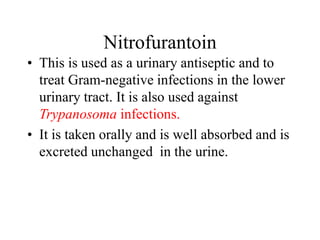 Nitrofurantoin
• This is used as a urinary antiseptic and to
treat Gram-negative infections in the lower
urinary tract. It is also used against
Trypanosoma infections.
• It is taken orally and is well absorbed and is
excreted unchanged in the urine.
 