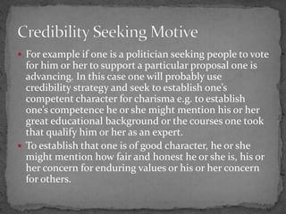  For example if one is a politician seeking people to vote
for him or her to support a particular proposal one is
advancing. In this case one will probably use
credibility strategy and seek to establish one’s
competent character for charisma e.g. to establish
one’s competence he or she might mention his or her
great educational background or the courses one took
that qualify him or her as an expert.
 To establish that one is of good character, he or she
might mention how fair and honest he or she is, his or
her concern for enduring values or his or her concern
for others.
 