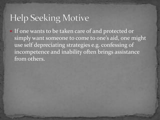  If one wants to be taken care of and protected or
simply want someone to come to one’s aid, one might
use self depreciating strategies e.g. confessing of
incompetence and inability often brings assistance
from others.
 