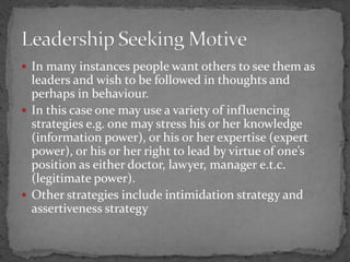  In many instances people want others to see them as
leaders and wish to be followed in thoughts and
perhaps in behaviour.
 In this case one may use a variety of influencing
strategies e.g. one may stress his or her knowledge
(information power), or his or her expertise (expert
power), or his or her right to lead by virtue of one’s
position as either doctor, lawyer, manager e.t.c.
(legitimate power).
 Other strategies include intimidation strategy and
assertiveness strategy
 