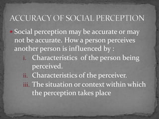  Social perception may be accurate or may
not be accurate. How a person perceives
another person is influenced by :
i. Characteristics of the person being
perceived.
ii. Characteristics of the perceiver.
iii. The situation or context within which
the perception takes place
 