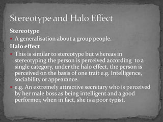 Stereotype
 A generalisation about a group people.
Halo effect
 This is similar to stereotype but whereas in
stereotyping the person is perceived according to a
single category, under the halo effect, the person is
perceived on the basis of one trait e.g. Intelligence,
sociability or appearance.
 e.g. An extremely attractive secretary who is perceived
by her male boss as being intelligent and a good
performer, when in fact, she is a poor typist.
 