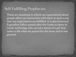  These are situations in which our expectations about
people affect our interaction with them in such a way
that our expectations are fulfilled. It is also known as
Pygmalion Effect named after the Greek sculptor in
Greek mythology who carved a statue of a girl that
came to life when he prayed for this boon and it was
granted.
 