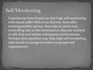  Experiments have found out that high self monitoring
individuals suffer little or no shyness. Soon after
meeting another person, they take an active and
controlling role in the conversation, they are inclined
to talk first and initiate subsequent conversations.
Perhaps these qualities may help high self monitoring
individuals to emerge as leaders in groups and
organisations.
 