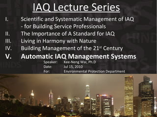 I. Scientific and Systematic Management of IAQ  - for Building Service Professionals II. The Importance of A Standard for IAQ III. Living in Harmony with Nature  IV. Building Management of the 21 st  Century V. Automatic IAQ Management Systems IAQ Lecture Series Speaker:   Kee-Neng Wai, Ph.D Date:    Jul 15, 2010 For:    Environmental Protection Department 