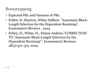 Bootstrapping
16
 Expected P&L and Variance of P&L
 Politis, N. Dimitris, White Halbert, "Automatic Block-
Length Selection for the Dependent Bootstrap",
Econometric Reviews , 2004.
 Politis, D., White, H., Patton Andrew,"CORRECTION
TO 'Automatic Block-Length Selection for the
Dependent Bootstrap'", Econometric Reviews,
28(4):372–375, 2009.
 