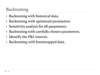 Backtesting
4
 Backtesting with historical data.
 Backtesting with optimized parameters.
 Sensitivity analysis for all parameters.
 Backtesting with carefully chosen parameters.
 Identify the P&L sources.
 Backtesting with bootstrapped data.
 