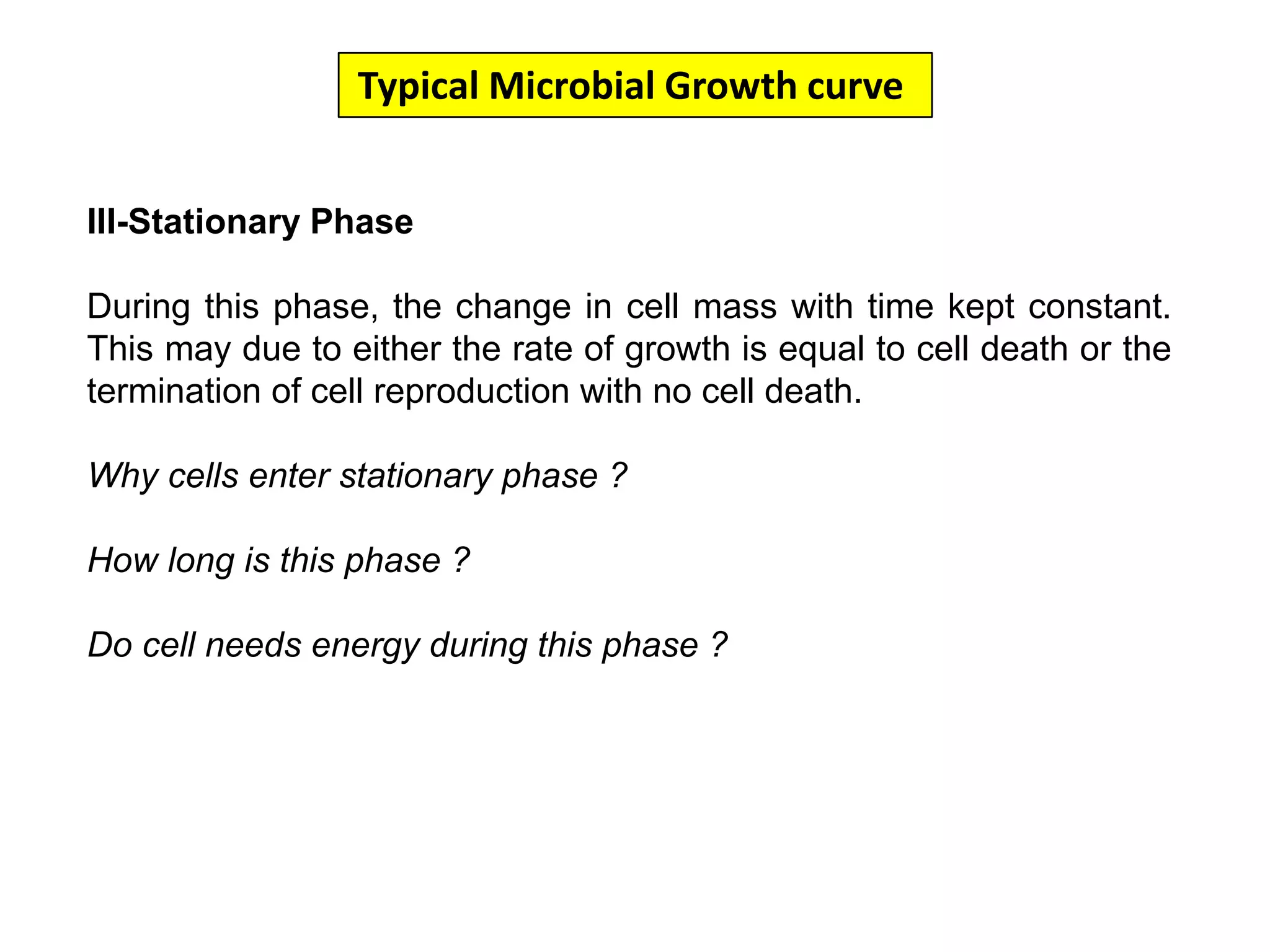 Typical Microbial Growth curve III-Stationary PhaseDuring this phase, the change in cell mass with time kept constant. This may due to either the rate of growth is equal to cell death or the termination of cell reproduction with no cell death. Why cells enter stationary phase ?How long is this phase ?Do cell needs energy during this phase ?