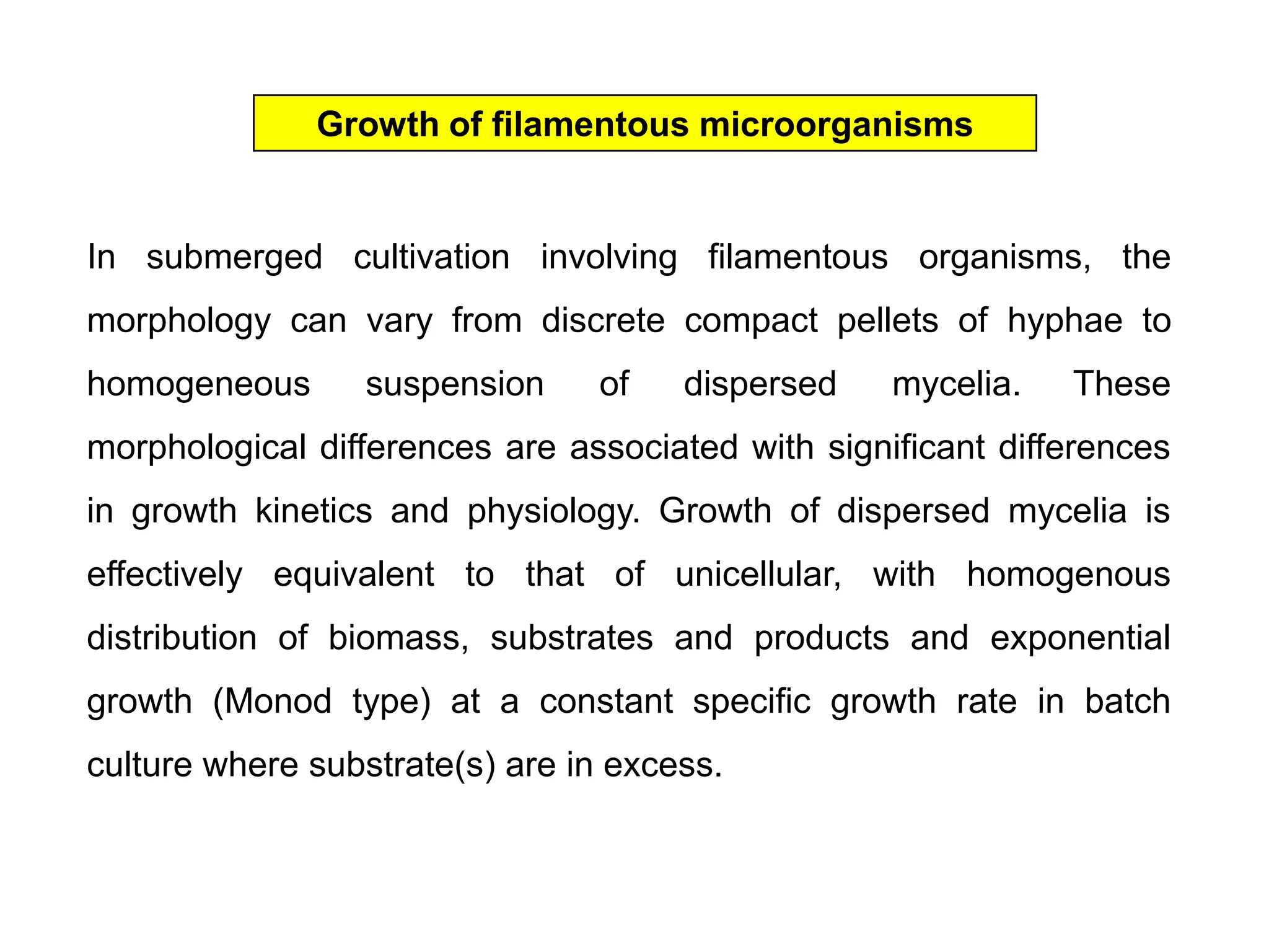 Growth of filamentous microorganismsIn submerged cultivation involving filamentous organisms, the morphology can vary from discrete compact pellets of hyphae to homogeneous suspension of dispersed mycelia. These morphological differences are associated with significant differences in growth kinetics and physiology. Growth of dispersed mycelia is effectively equivalent to that of unicellular, with homogenous distribution of biomass, substrates and products and exponential growth (Monod type) at a constant specific growth rate in batch culture where substrate(s) are in excess. 