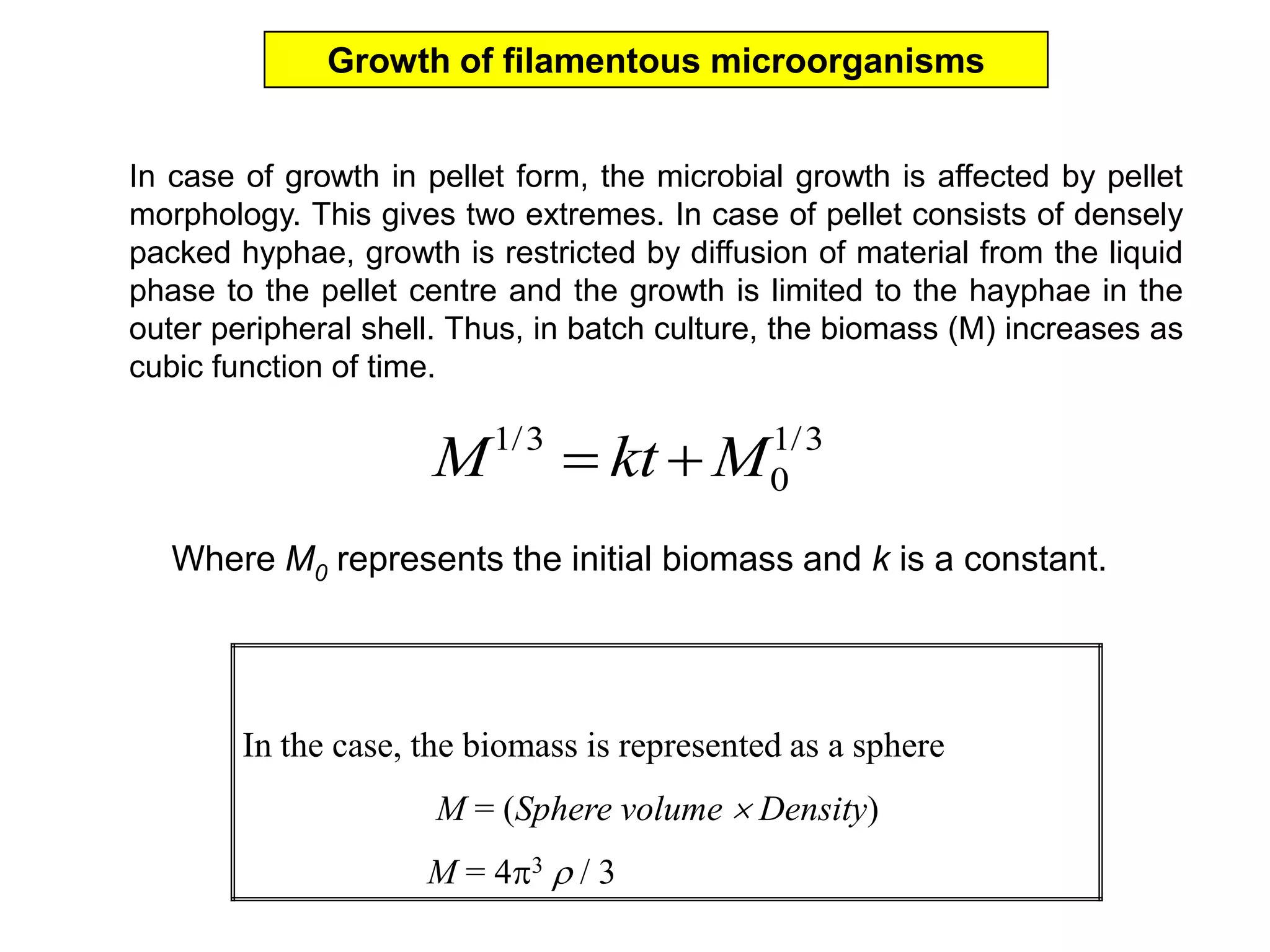 Growth of filamentous microorganismsIn case of growth in pellet form, the microbial growth is affected by pellet morphology. This gives two extremes. In case of pellet consists of densely packed hyphae, growth is restricted by diffusion of material from the liquid phase to the pellet centre and the growth is limited to the hayphae in the outer peripheral shell. Thus, in batch culture, the biomass (M) increases as cubic function of time. Where M0 represents the initial biomass and k is a constant. 