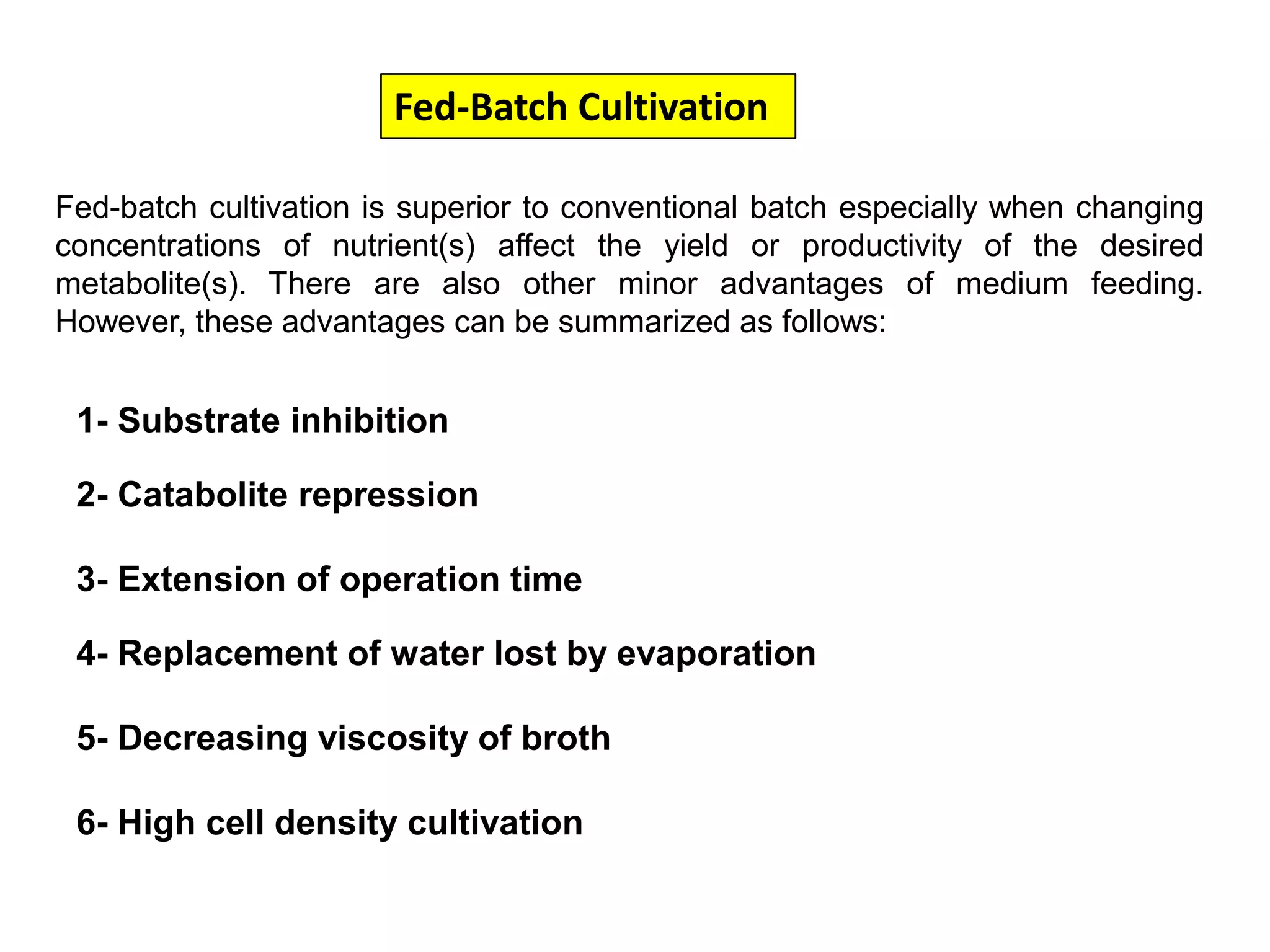 Fed-Batch Cultivation Fed-batch cultivation is superior to conventional batch especially when changing concentrations of nutrient(s) affect the yield or productivity of the desired metabolite(s). There are also other minor advantages of medium feeding. However, these advantages can be summarized as follows:1- Substrate inhibition2- Catabolite repression3- Extension of operation time4- Replacement of water lost by evaporation 5- Decreasing viscosity of broth6- High cell density cultivation