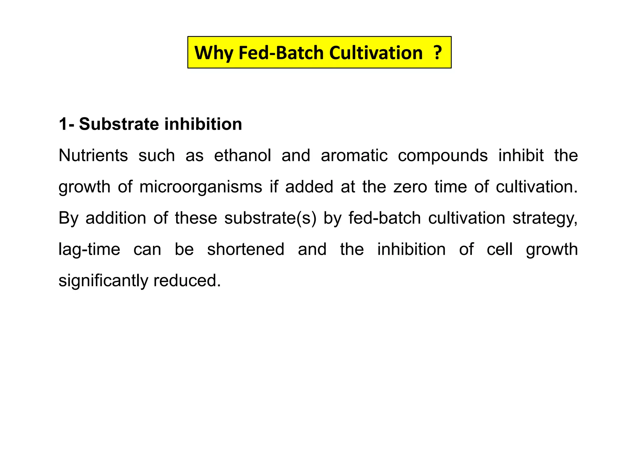 Why Fed-Batch Cultivation  ?1- Substrate inhibitionNutrients such as ethanol and aromatic compounds inhibit the growth of microorganisms if added at the zero time of cultivation. By addition of these substrate(s) by fed-batch cultivation strategy, lag-time can be shortened and the inhibition of cell growth significantly reduced. 