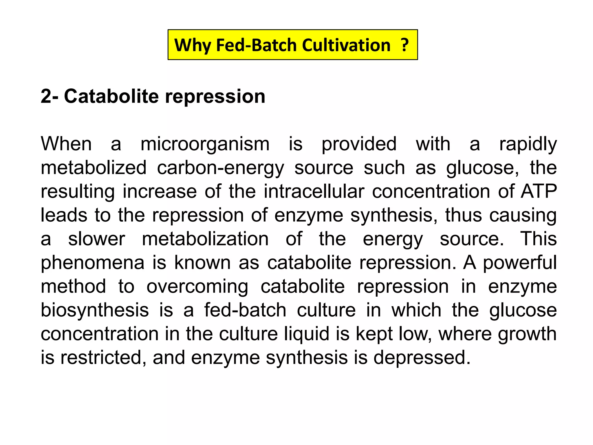 Why Fed-Batch Cultivation  ?2- Catabolite repressionWhen a microorganism is provided with a rapidly metabolized carbon-energy source such as glucose, the resulting increase of the intracellular concentration of ATP leads to the repression of enzyme synthesis, thus causing a slower metabolization of the energy source. This phenomena is known as catabolite repression. A powerful method to overcoming catabolite repression in enzyme biosynthesis is a fed-batch culture in which the glucose concentration in the culture liquid is kept low, where growth is restricted, and enzyme synthesis is depressed. 