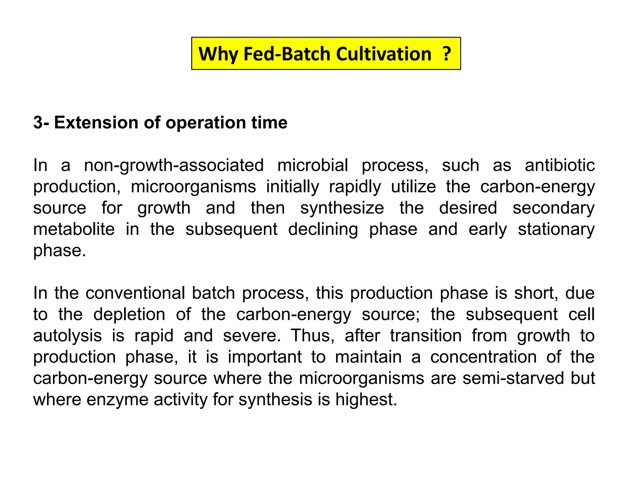 Why Fed-Batch Cultivation  ?3- Extension of operation timeIn a non-growth-associated microbial process, such as antibiotic production, microorganisms initially rapidly utilize the carbon-energy source for growth and then synthesize the desired secondary metabolite in the subsequent declining phase and early stationary phase. In the conventional batch process, this production phase is short, due to the depletion of the carbon-energy source; the subsequent cell autolysis is rapid and severe. Thus, after transition from growth to production phase, it is important to maintain a concentration of the carbon-energy source where the microorganisms are semi-starved but where enzyme activity for synthesis is highest. 