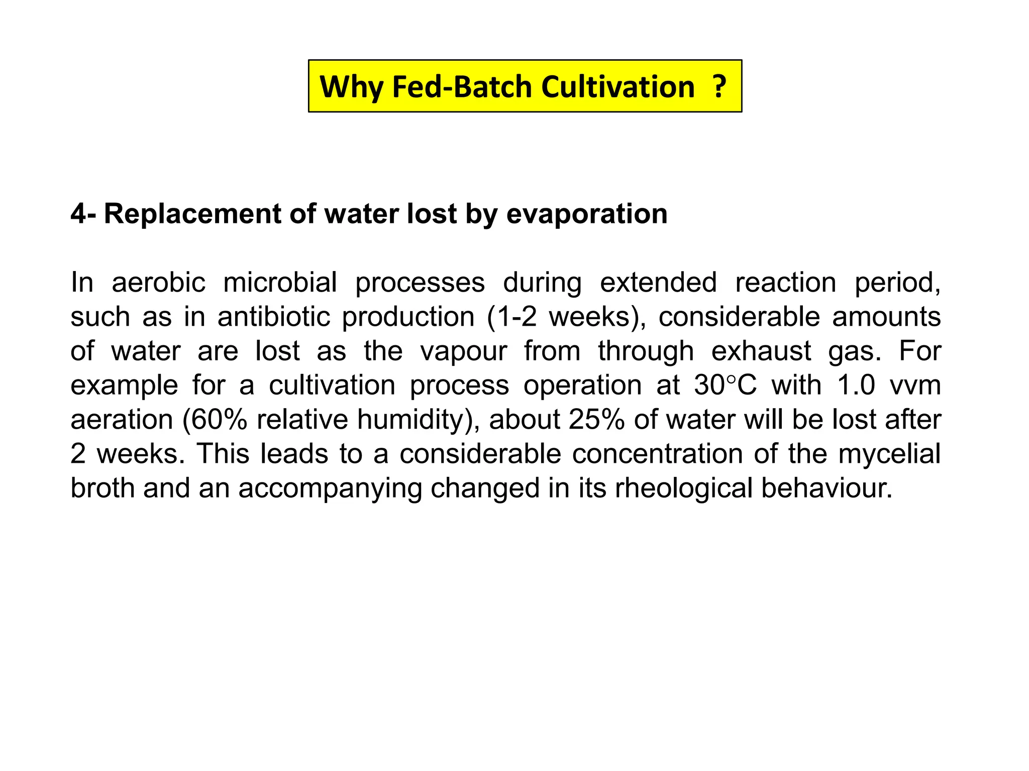 Why Fed-Batch Cultivation  ?4- Replacement of water lost by evaporation In aerobic microbial processes during extended reaction period, such as in antibiotic production (1-2 weeks), considerable amounts of water are lost as the vapour from through exhaust gas. For example for a cultivation process operation at 30°C with 1.0 vvm aeration (60% relative humidity), about 25% of water will be lost after 2 weeks. This leads to a considerable concentration of the mycelial broth and an accompanying changed in its rheological behaviour. 