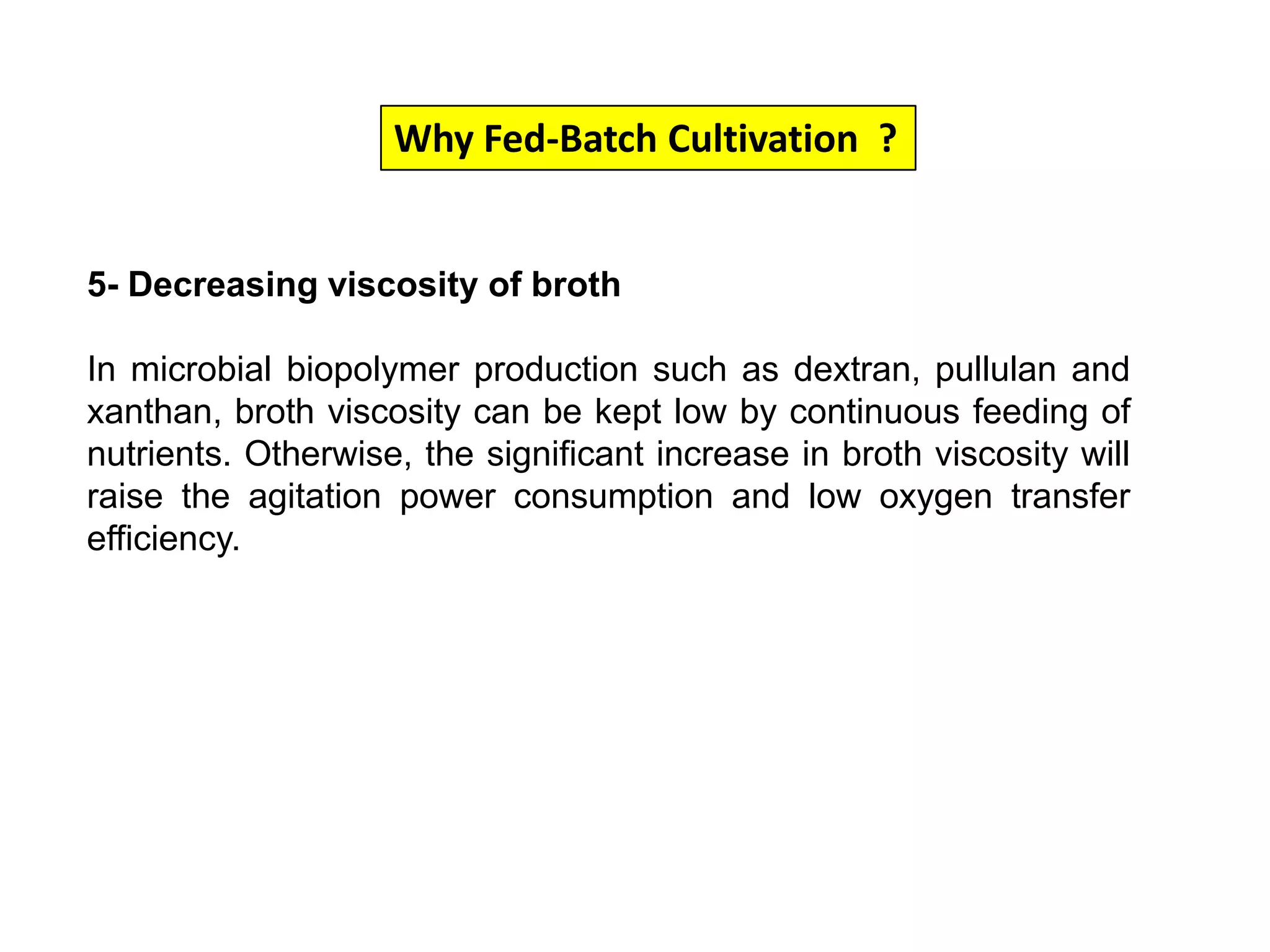 Why Fed-Batch Cultivation  ?5- Decreasing viscosity of brothIn microbial biopolymer production such as dextran, pullulan and xanthan, broth viscosity can be kept low by continuous feeding of nutrients. Otherwise, the significant increase in broth viscosity will raise the agitation power consumption and low oxygen transfer efficiency. 