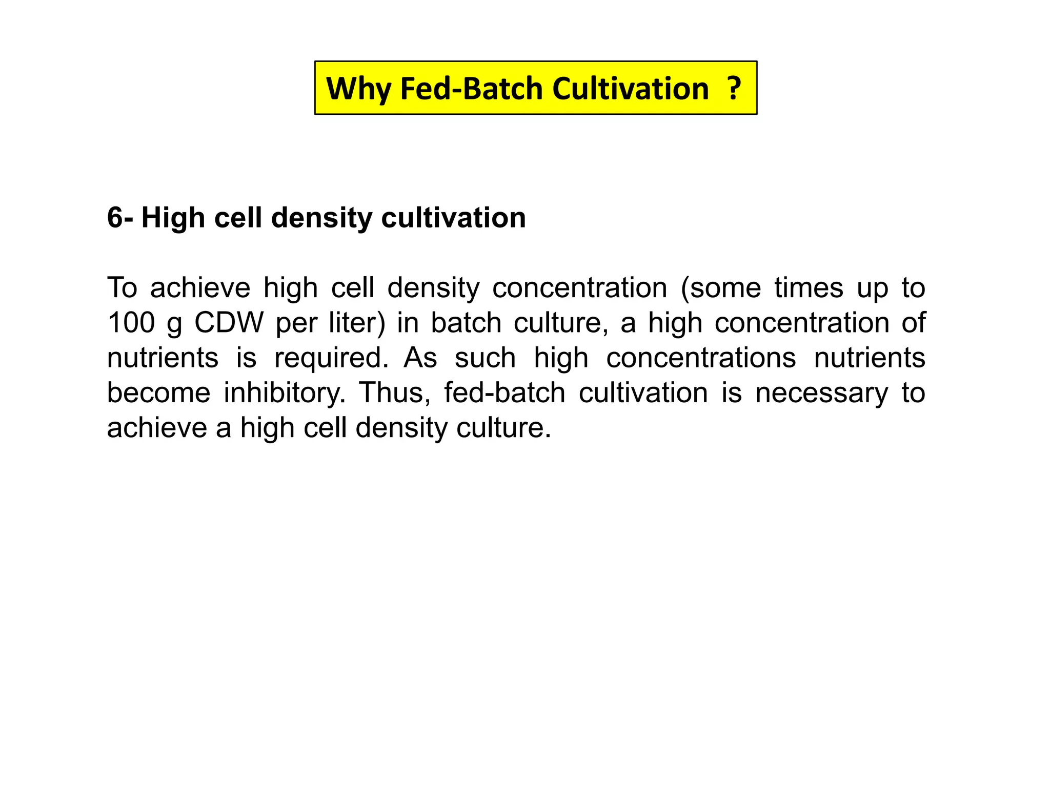 Why Fed-Batch Cultivation  ?6- High cell density cultivationTo achieve high cell density concentration (some times up to 100 g CDW per liter) in batch culture, a high concentration of nutrients is required. As such high concentrations nutrients become inhibitory. Thus, fed-batch cultivation is necessary to achieve a high cell density culture. 
