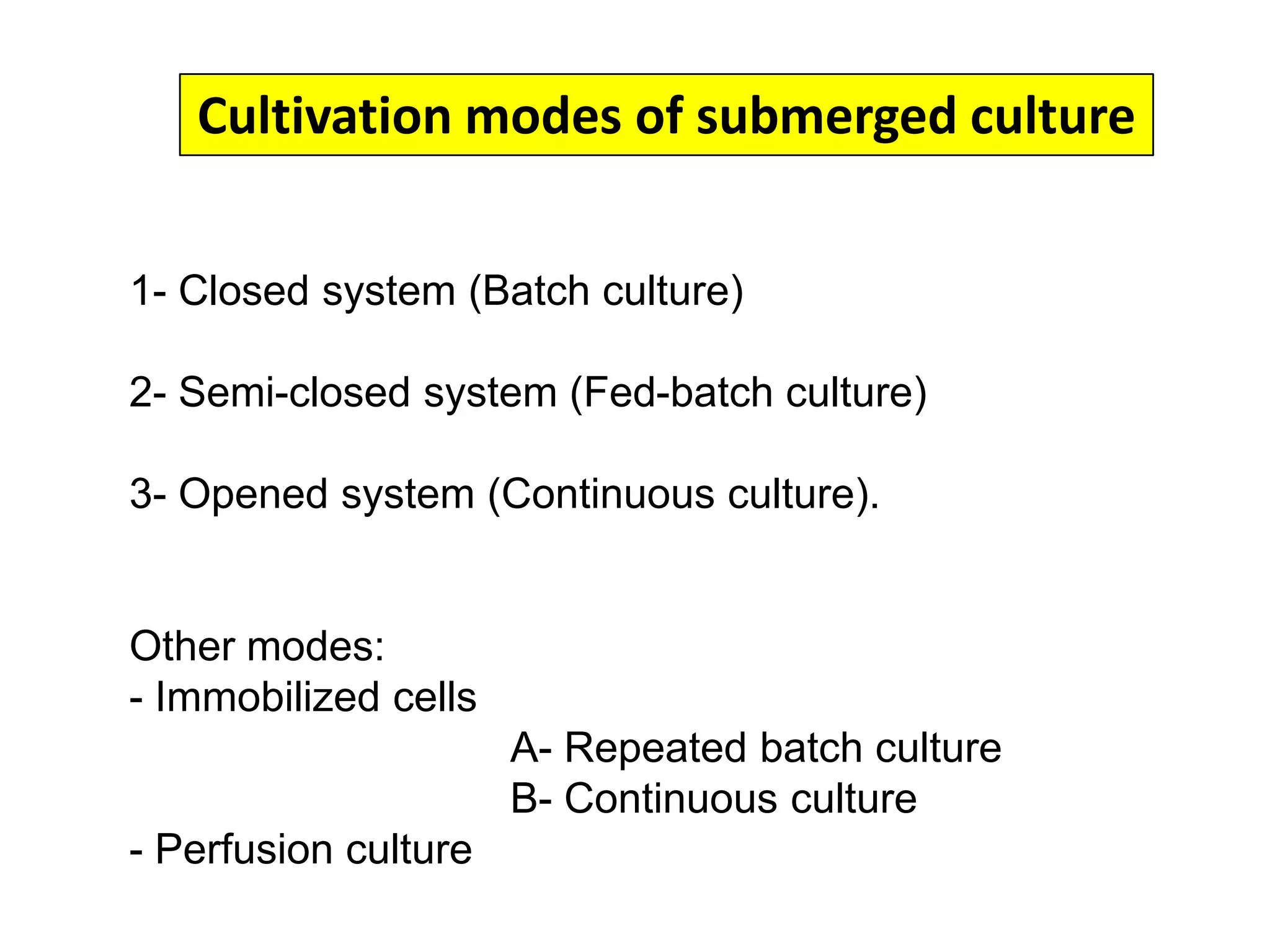 Cultivation modes of submerged culture1- Closed system (Batch culture)2- Semi-closed system (Fed-batch culture)3- Opened system (Continuous culture). Other modes: Immobilized cells 				A- Repeated batch culture				B- Continuous culture  Perfusion culture Operation principle (A) and kinetics (B) of cell growth, nutrient consumption, and production formation during batch, fed-batch, and continuous operation.