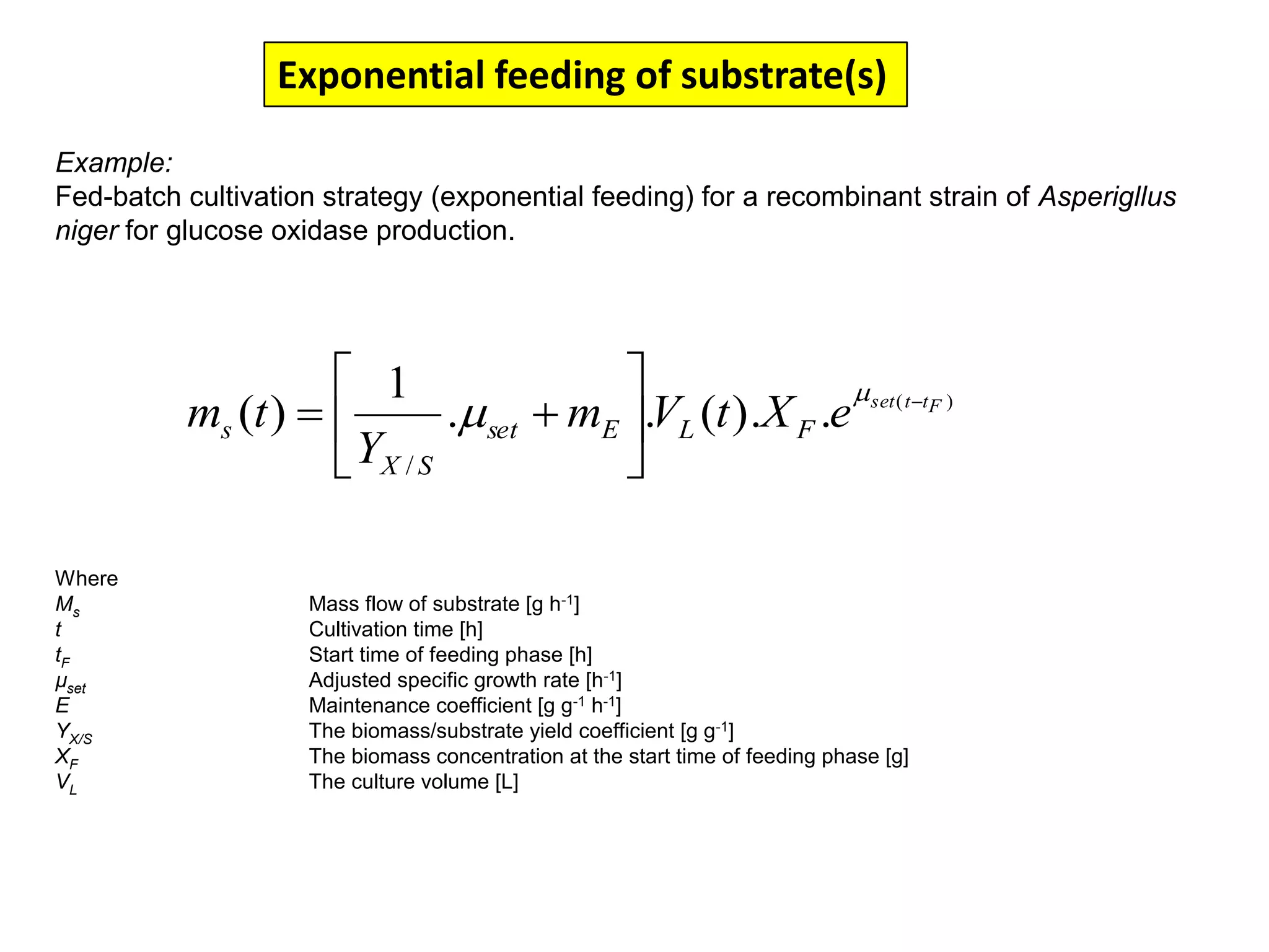 Exponential feeding of substrate(s)Example:Fed-batch cultivation strategy (exponential feeding) for a recombinant strain of Asperigllusniger for glucose oxidase production. WhereMs 	Mass flow of substrate [g h-1]t	Cultivation time [h]tF	Start time of feeding phase [h]µset	Adjusted specific growth rate [h-1]E	Maintenance coefficient [g g-1 h-1]YX/S	The biomass/substrate yield coefficient [g g-1]XF	The biomass concentration at the start time of feeding phase [g]VL	The culture volume [L]