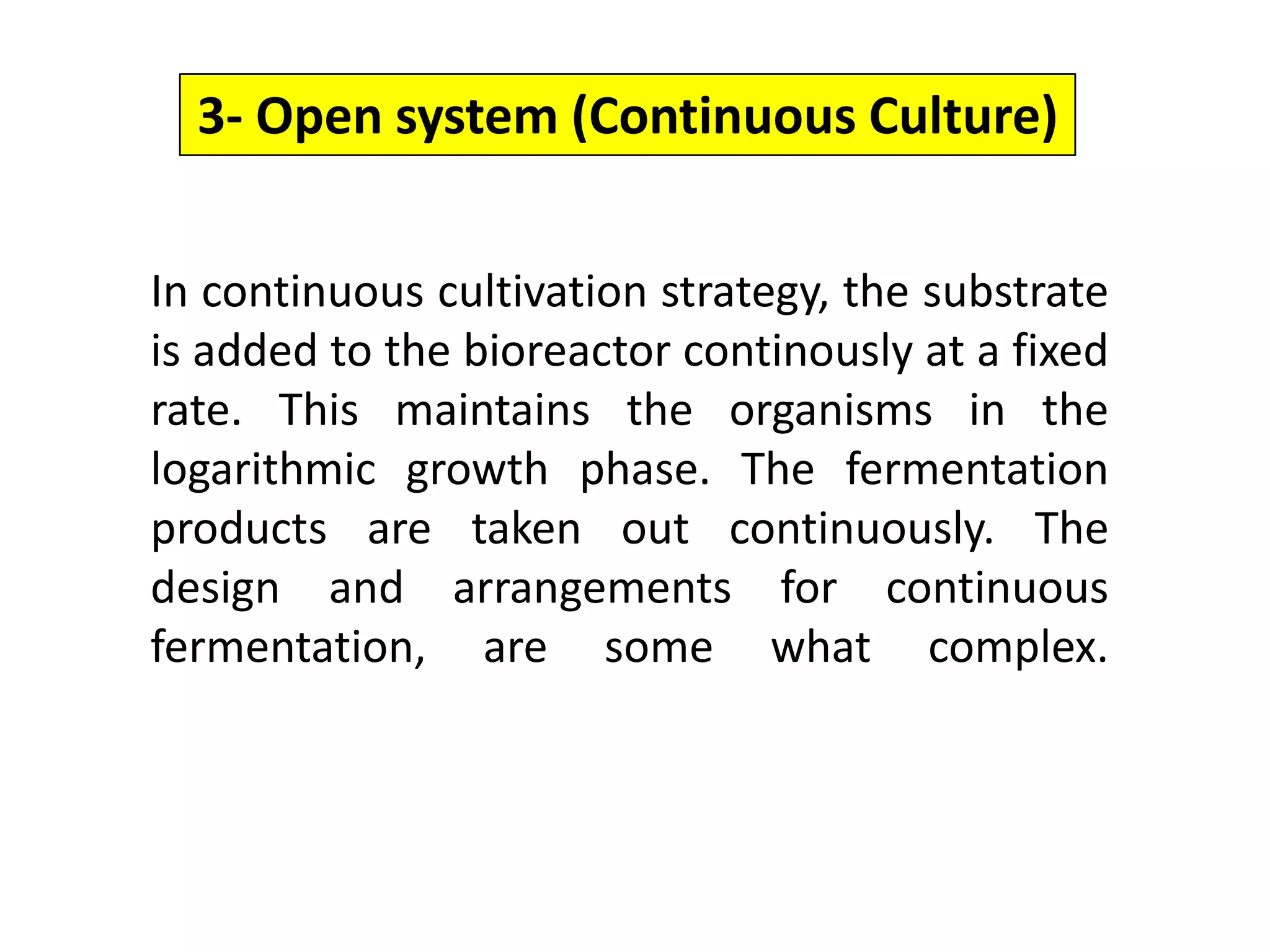 3- Open system (Continuous Culture)In continuous cultivation strategy, the substrate is added to the bioreactor continously at a fixed rate. This maintains the organisms in the logarithmic growth phase. The fermentation products are taken out continuously. The design and arrangements for continuous fermentation, are some what complex.