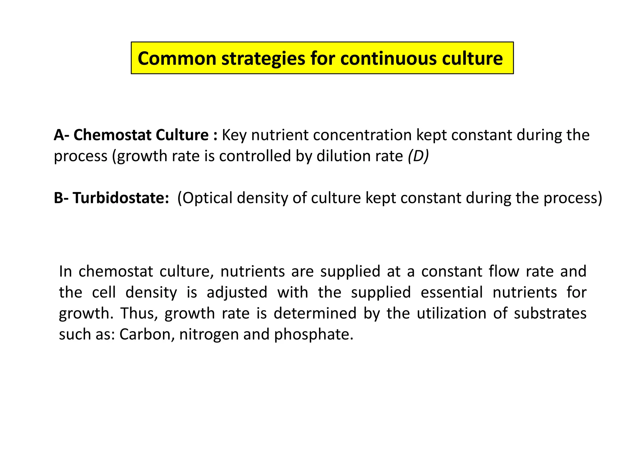 Common strategies for continuous cultureA- Chemostat Culture : Key nutrient concentration kept constant during the process (growth rate is controlled by dilution rate (D)B- Turbidostate:  (Optical density of culture kept constant during the process) In chemostat culture, nutrients are supplied at a constant flow rate and the cell density is adjusted with the supplied essential nutrients for growth. Thus, growth rate is determined by the utilization of substrates such as: Carbon, nitrogen and phosphate. 