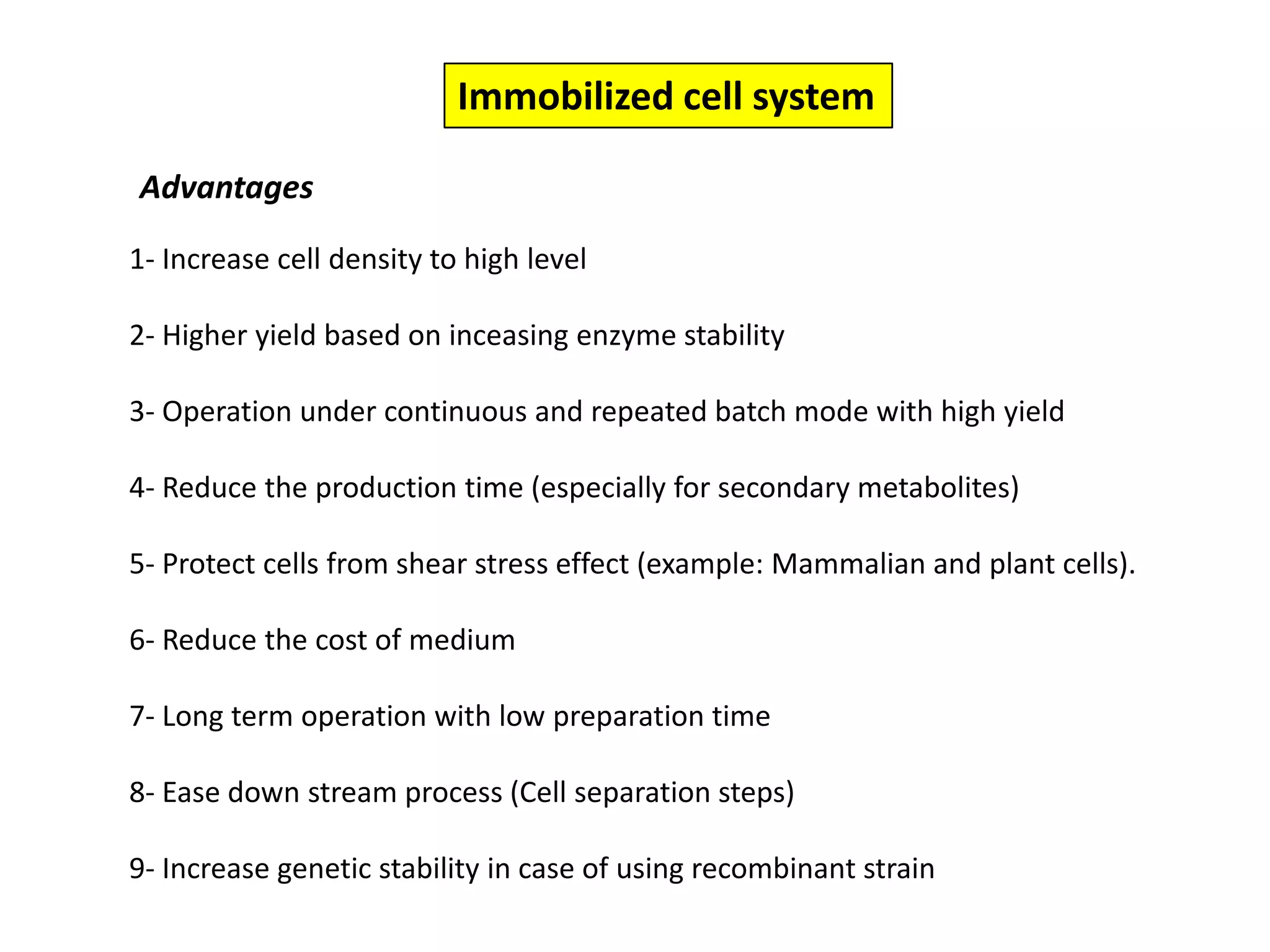 Immobilized cell systemAdvantages1- Increase cell density to high level 2- Higher yield based on inceasing enzyme stability 3- Operation under continuous and repeated batch mode with high yield4- Reduce the production time (especially for secondary metabolites)5- Protect cells from shear stress effect (example: Mammalian and plant cells). 6- Reduce the cost of medium 7- Long term operation with low preparation time 8- Ease down stream process (Cell separation steps)9- Increase genetic stability in case of using recombinant strain 