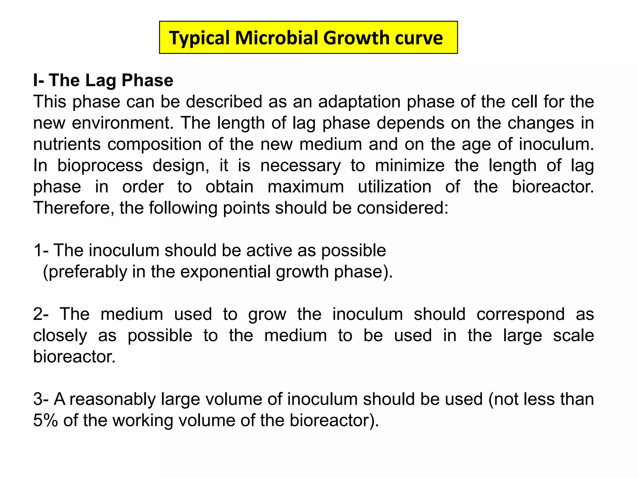 Typical Microbial Growth curve I- The Lag PhaseThis phase can be described as an adaptation phase of the cell for the new environment. The length of lag phase depends on the changes in nutrients composition of the new medium and on the age of inoculum. In bioprocess design, it is necessary to minimize the length of lag phase in order to obtain maximum utilization of the bioreactor. Therefore, the following points should be considered:1- The inoculum should be active as possible (preferably in the exponential growth phase).2- The medium used to grow the inoculum should correspond as closely as possible to the medium to be used in the large scale bioreactor. 3- A reasonably large volume of inoculum should be used (not less than 5% of the working volume of the bioreactor). 
