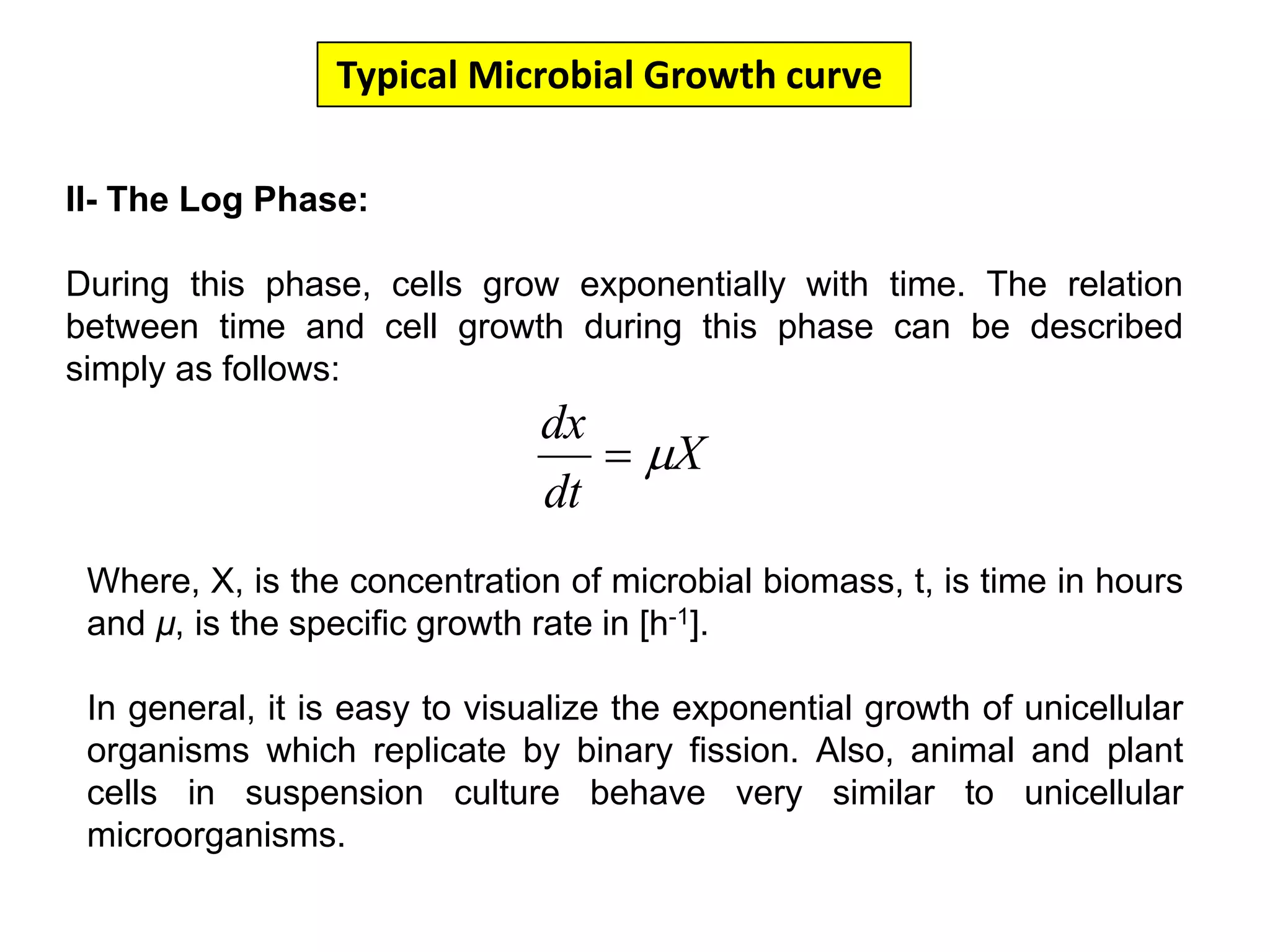 Typical Microbial Growth curve II- The Log Phase:During this phase, cells grow exponentially with time. The relation between time and cell growth during this phase can be described simply as follows:Where, X, is the concentration of microbial biomass, t, is time in hours and µ, is the specific growth rate in [h-1].In general, it is easy to visualize the exponential growth of unicellular organisms which replicate by binary fission. Also, animal and plant cells in suspension culture behave very similar to unicellular microorganisms.