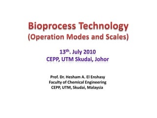 Bioprocess Technology (Operation Modes and Scales) 13th. July 2010 CEPP, UTM Skudai, Johor Prof. Dr. Hesham A. El Enshasy Faculty of Chemical Engineering CEPP, UTM, Skudai, Malaysia  