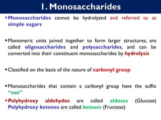 1. Monosaccharides
▪Monosaccharides cannot be hydrolyzed and referred to as
simple sugars
▪Monomeric units joined together to form larger structures, are
called oligosaccharides and polysaccharides, and can be
converted into their constituent monosaccharides by hydrolysis
▪Classified on the basis of the nature of carbonyl group
▪Monosaccharides that contain a carbonyl group have the suffix
“ose”
▪Polyhydroxy aldehydes are called aldoses (Glucose)
Polyhydroxy ketones are called ketoses (Fructose)
 