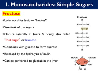 1. Monosaccharides: Simple Sugars
Fructose
▪Latin word for fruit — "fructus“
▪Sweetest of the sugars
▪Occurs naturally in fruits & honey, also called
“fruit sugar” or levulose
▪Combines with glucose to form sucrose
▪Released by the hydrolysis of inulin
▪Can be converted to glucose in the liver
 