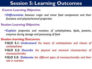 Session 5: Learning Outcomes
Course Learning Objective
▪Differentiate between major and minor food components and their
functions and physiochemical properties
Session Learning Objective
▪Explain properties and reactions of carbohydrates, lipids, proteins,
enzymes during storage and processing of food
Session learning Outcomes
❖SLO 5.1: Understand the basics of carbohydrates and classes of
carbohydrates
❖SLO 5.2: Describe the physical and chemical characteristics of
monosaccharides
❖SLO 5.3: Elaborate the different types of monosaccharides and their
role in nutrition
 