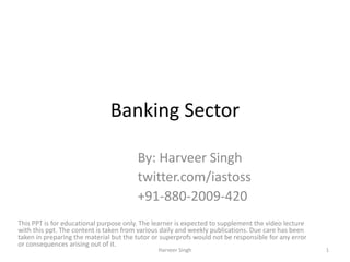 Banking Sector
By: Harveer Singh
twitter.com/iastoss
+91-880-2009-420
This PPT is for educational purpose only. The learner is expected to supplement the video lecture
with this ppt. The content is taken from various daily and weekly publications. Due care has been
taken in preparing the material but the tutor or superprofs would not be responsible for any error
or consequences arising out of it.
1Harveer Singh
 