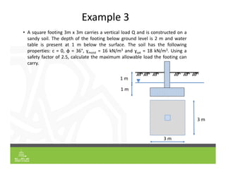 Example 3
• A square footing 3m x 3m carries a vertical load Q and is constructed on a
sandy soil. The depth of the footing below ground level is 2 m and water
table is present at 1 m below the surface. The soil has the following
properties: c = 0, φ = 36°, ɣmoist = 16 kN/m3 and ɣsat = 18 kN/m3. Using a
safety factor of 2.5, calculate the maximum allowable load the footing can
carry.
1 m
1 m
3 m
3 m
 