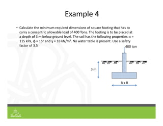 Example 4
• Calculate the minimum required dimensions of square footing that has to
carry a concentric allowable load of 400 Tons. The footing is to be placed at
a depth of 3 m below ground level. The soil has the following properties: c =
115 kPa, φ = 15o and ɣ = 18 kN/m3. No water table is present. Use a safety
factor of 3.5
3 m
B x B
400 ton
 
