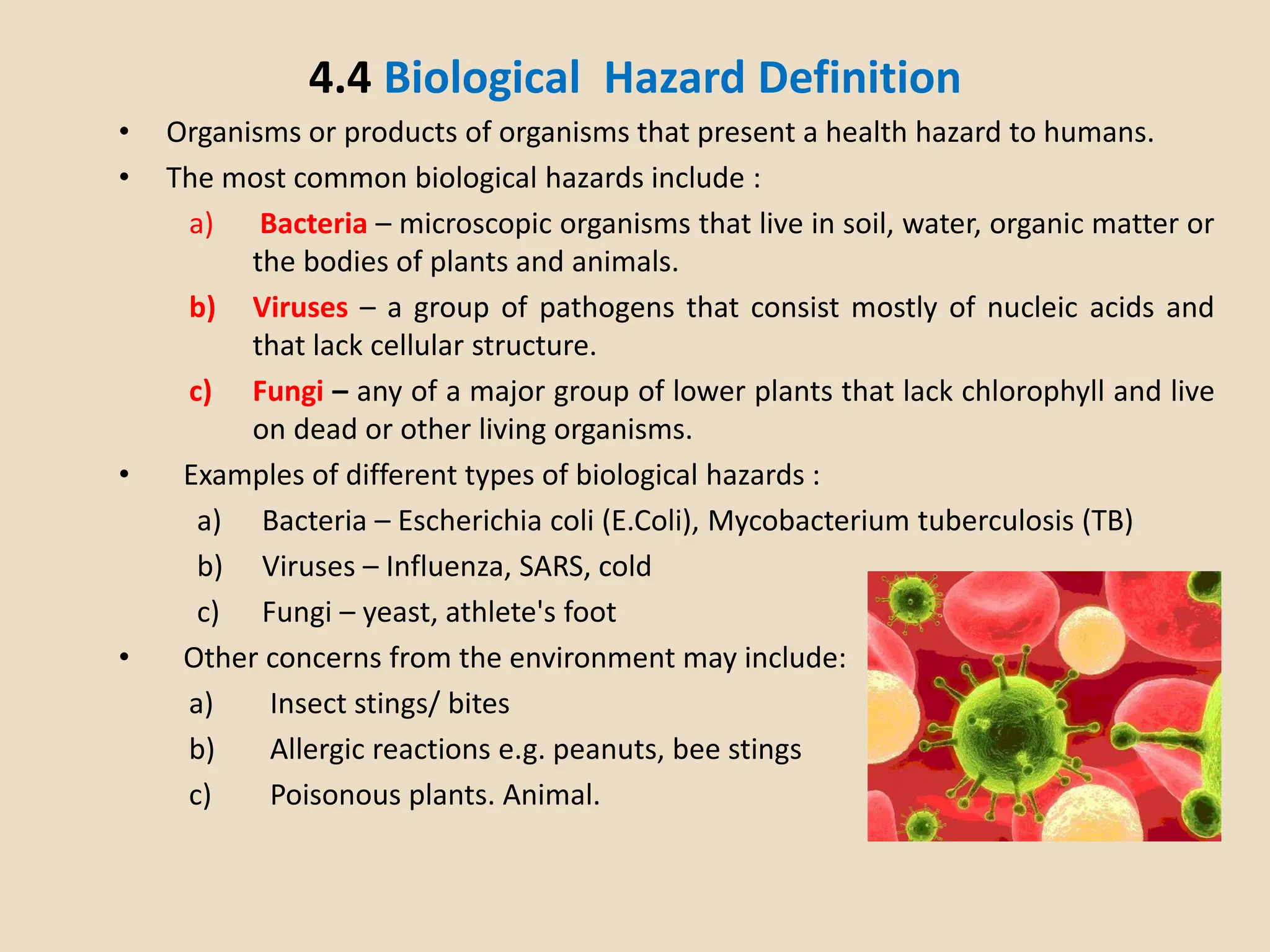 4.4 Biological Hazard Definition
• Organisms or products of organisms that present a health hazard to humans.
• The most common biological hazards include :
a) Bacteria – microscopic organisms that live in soil, water, organic matter or
the bodies of plants and animals.
b) Viruses – a group of pathogens that consist mostly of nucleic acids and
that lack cellular structure.
c) Fungi – any of a major group of lower plants that lack chlorophyll and live
on dead or other living organisms.
• Examples of different types of biological hazards :
a) Bacteria – Escherichia coli (E.Coli), Mycobacterium tuberculosis (TB)
b) Viruses – Influenza, SARS, cold
c) Fungi – yeast, athlete's foot
• Other concerns from the environment may include:
a) Insect stings/ bites
b) Allergic reactions e.g. peanuts, bee stings
c) Poisonous plants. Animal.
 