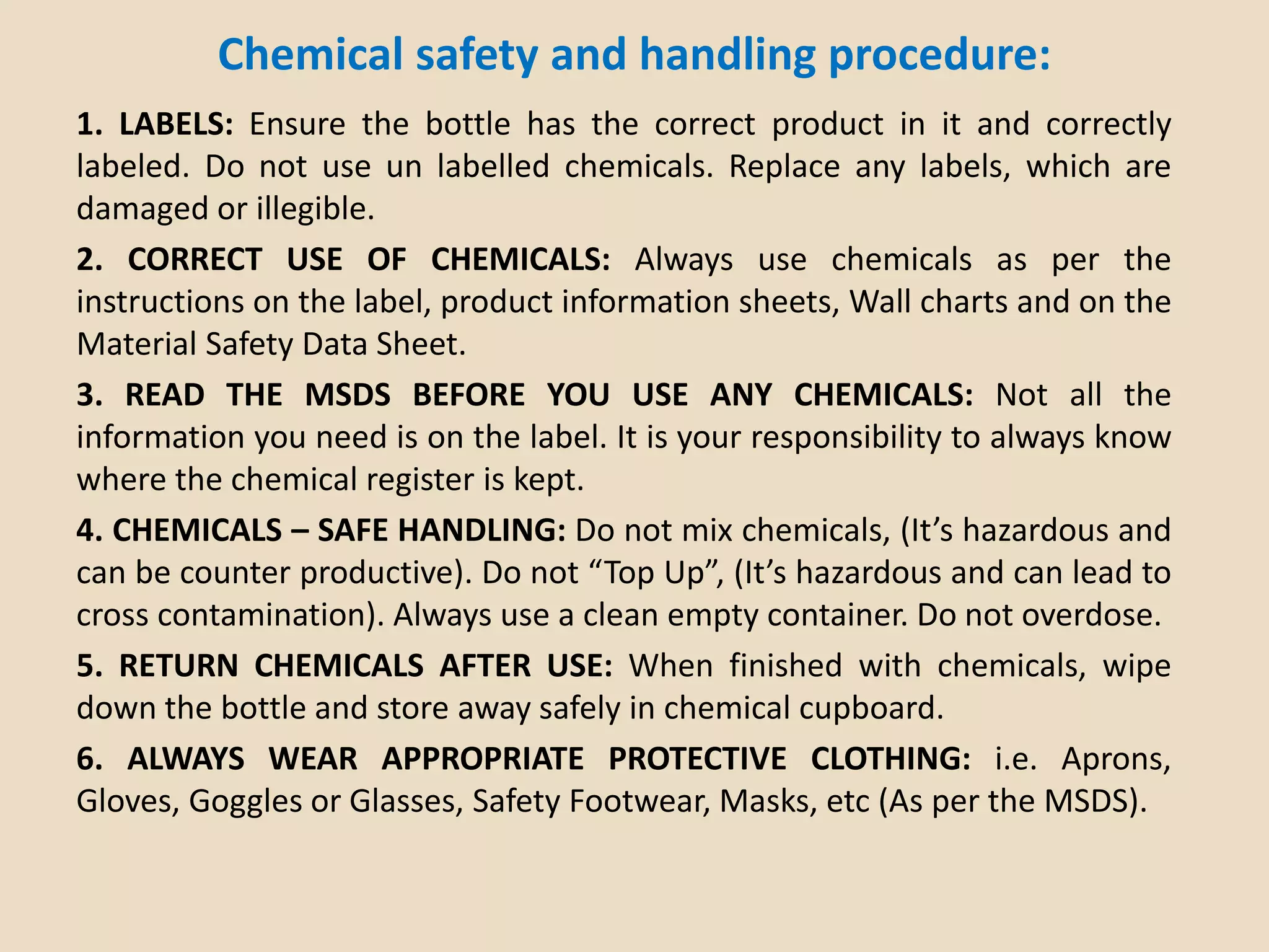 Chemical safety and handling procedure:
1. LABELS: Ensure the bottle has the correct product in it and correctly
labeled. Do not use un labelled chemicals. Replace any labels, which are
damaged or illegible.
2. CORRECT USE OF CHEMICALS: Always use chemicals as per the
instructions on the label, product information sheets, Wall charts and on the
Material Safety Data Sheet.
3. READ THE MSDS BEFORE YOU USE ANY CHEMICALS: Not all the
information you need is on the label. It is your responsibility to always know
where the chemical register is kept.
4. CHEMICALS – SAFE HANDLING: Do not mix chemicals, (It’s hazardous and
can be counter productive). Do not “Top Up”, (It’s hazardous and can lead to
cross contamination). Always use a clean empty container. Do not overdose.
5. RETURN CHEMICALS AFTER USE: When finished with chemicals, wipe
down the bottle and store away safely in chemical cupboard.
6. ALWAYS WEAR APPROPRIATE PROTECTIVE CLOTHING: i.e. Aprons,
Gloves, Goggles or Glasses, Safety Footwear, Masks, etc (As per the MSDS).
 