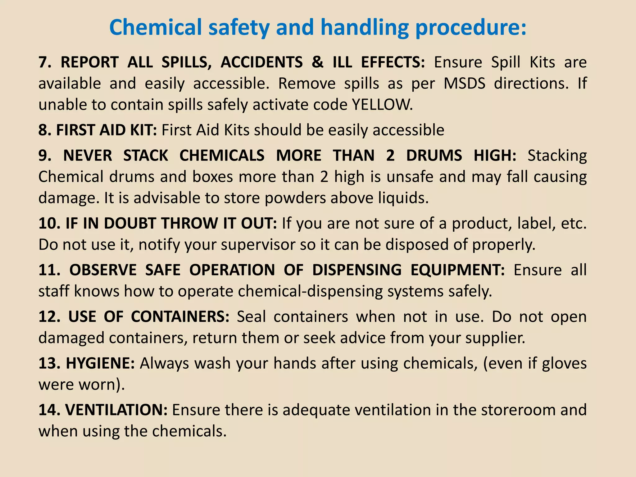Chemical safety and handling procedure:
7. REPORT ALL SPILLS, ACCIDENTS & ILL EFFECTS: Ensure Spill Kits are
available and easily accessible. Remove spills as per MSDS directions. If
unable to contain spills safely activate code YELLOW.
8. FIRST AID KIT: First Aid Kits should be easily accessible
9. NEVER STACK CHEMICALS MORE THAN 2 DRUMS HIGH: Stacking
Chemical drums and boxes more than 2 high is unsafe and may fall causing
damage. It is advisable to store powders above liquids.
10. IF IN DOUBT THROW IT OUT: If you are not sure of a product, label, etc.
Do not use it, notify your supervisor so it can be disposed of properly.
11. OBSERVE SAFE OPERATION OF DISPENSING EQUIPMENT: Ensure all
staff knows how to operate chemical-dispensing systems safely.
12. USE OF CONTAINERS: Seal containers when not in use. Do not open
damaged containers, return them or seek advice from your supplier.
13. HYGIENE: Always wash your hands after using chemicals, (even if gloves
were worn).
14. VENTILATION: Ensure there is adequate ventilation in the storeroom and
when using the chemicals.
 