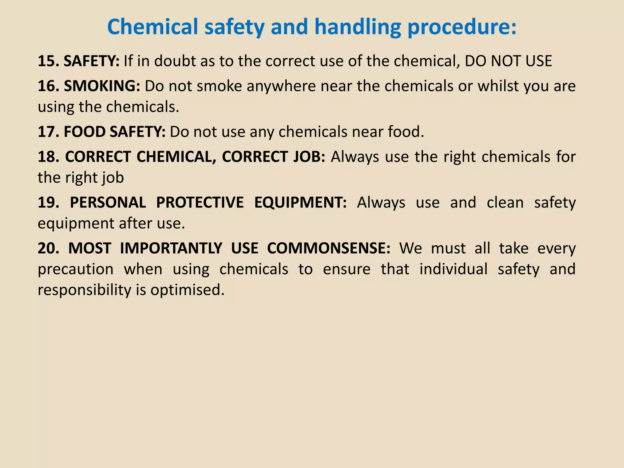 Chemical safety and handling procedure:
15. SAFETY: If in doubt as to the correct use of the chemical, DO NOT USE
16. SMOKING: Do not smoke anywhere near the chemicals or whilst you are
using the chemicals.
17. FOOD SAFETY: Do not use any chemicals near food.
18. CORRECT CHEMICAL, CORRECT JOB: Always use the right chemicals for
the right job
19. PERSONAL PROTECTIVE EQUIPMENT: Always use and clean safety
equipment after use.
20. MOST IMPORTANTLY USE COMMONSENSE: We must all take every
precaution when using chemicals to ensure that individual safety and
responsibility is optimised.
 