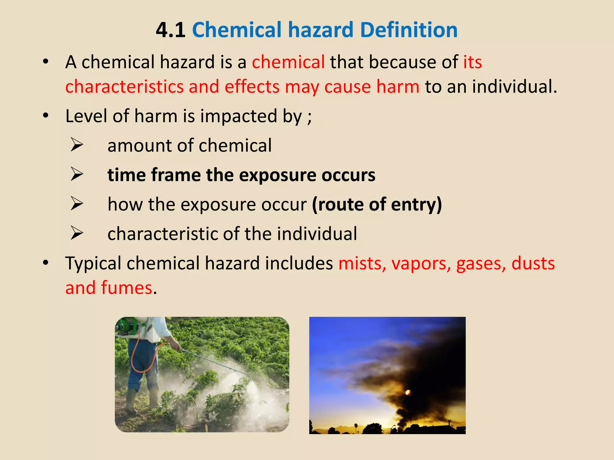 4.1 Chemical hazard Definition
• A chemical hazard is a chemical that because of its
characteristics and effects may cause harm to an individual.
• Level of harm is impacted by ;
 amount of chemical
 time frame the exposure occurs
 how the exposure occur (route of entry)
 characteristic of the individual
• Typical chemical hazard includes mists, vapors, gases, dusts
and fumes.
 