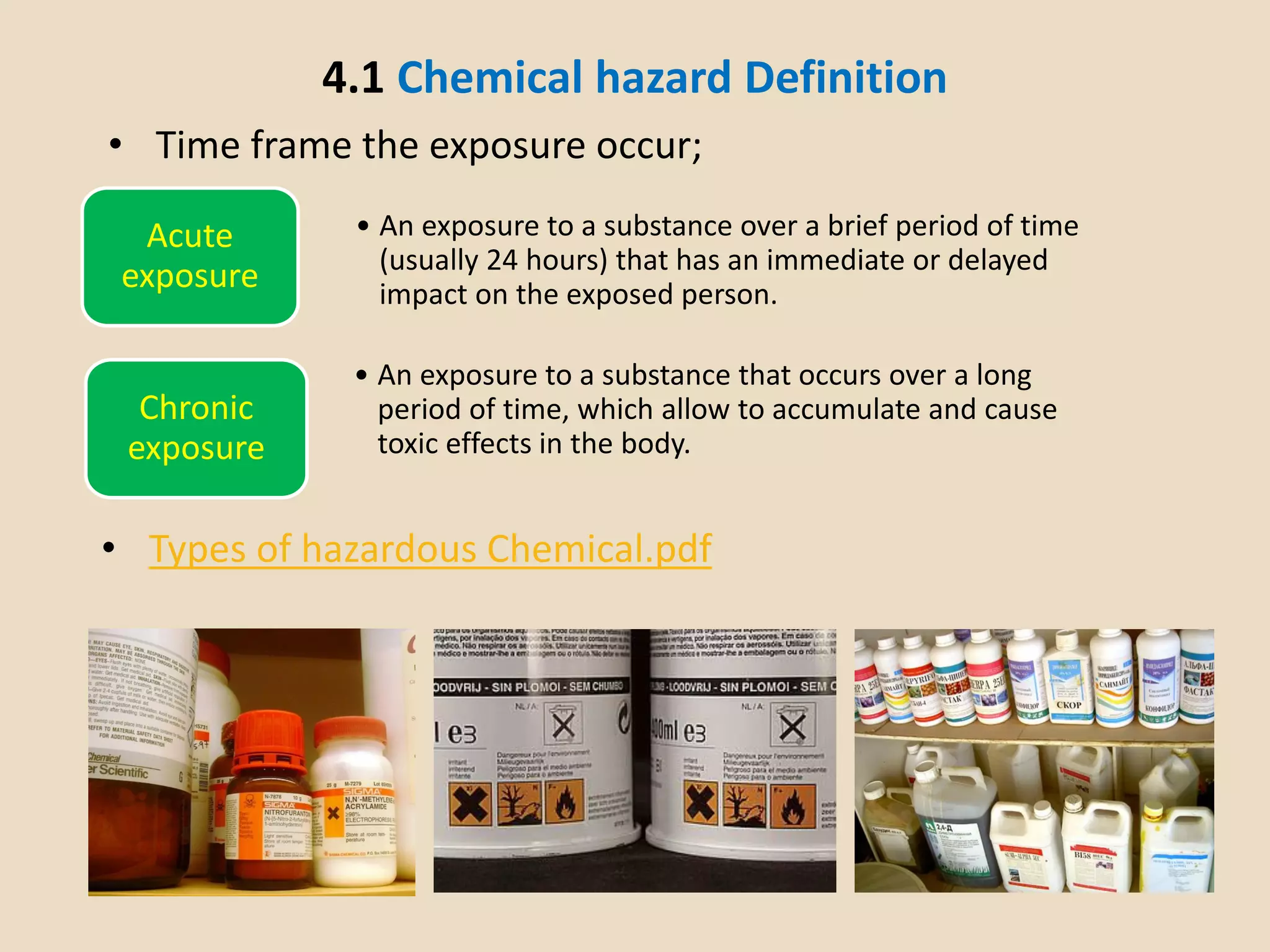 4.1 Chemical hazard Definition
• Time frame the exposure occur;
Acute
exposure
• An exposure to a substance over a brief period of time
(usually 24 hours) that has an immediate or delayed
impact on the exposed person.
Chronic
exposure
• An exposure to a substance that occurs over a long
period of time, which allow to accumulate and cause
toxic effects in the body.
• Types of hazardous Chemical.pdf
 
