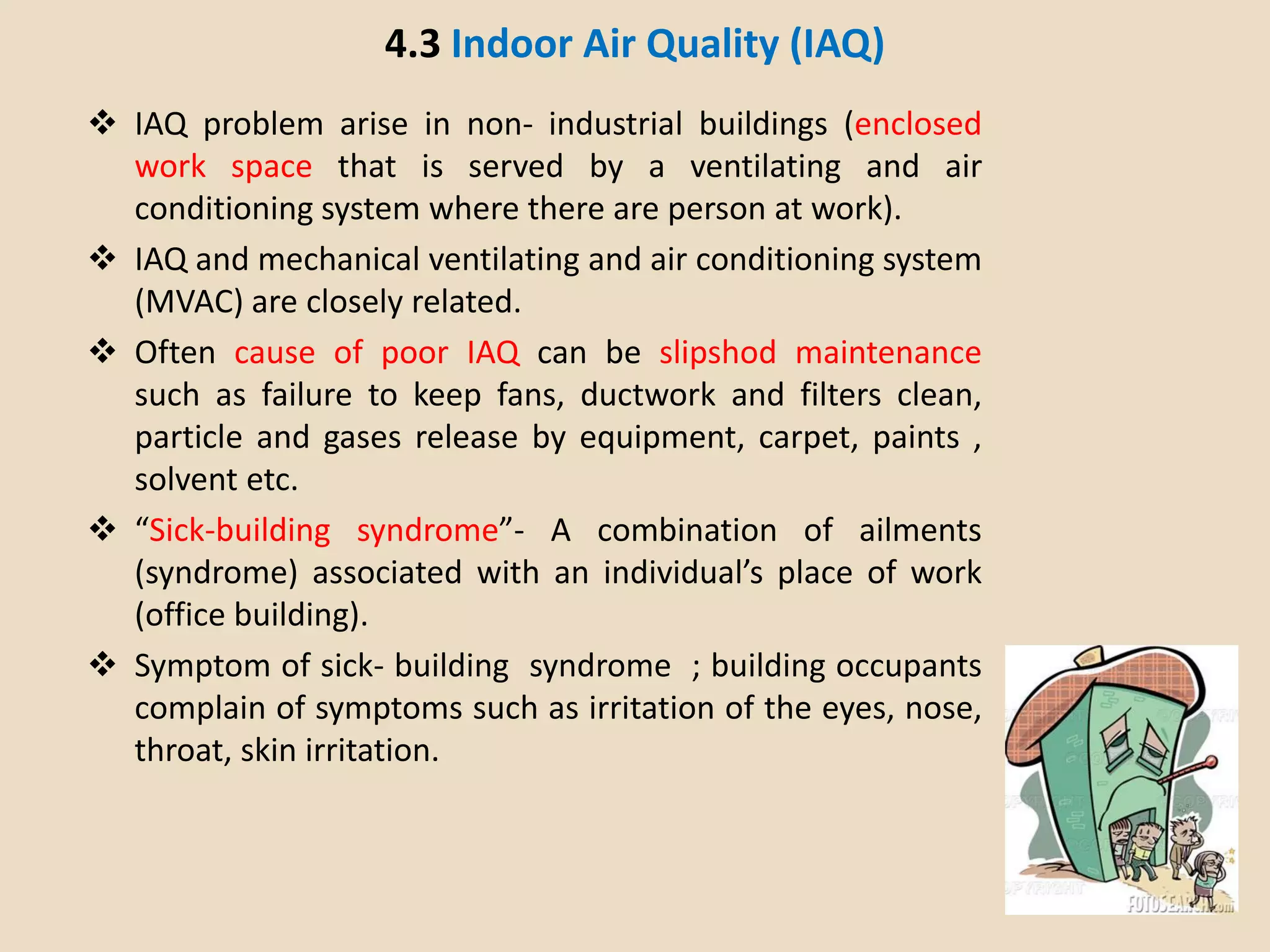 4.3 Indoor Air Quality (IAQ)
 IAQ problem arise in non- industrial buildings (enclosed
work space that is served by a ventilating and air
conditioning system where there are person at work).
 IAQ and mechanical ventilating and air conditioning system
(MVAC) are closely related.
 Often cause of poor IAQ can be slipshod maintenance
such as failure to keep fans, ductwork and filters clean,
particle and gases release by equipment, carpet, paints ,
solvent etc.
 “Sick-building syndrome”- A combination of ailments
(syndrome) associated with an individual’s place of work
(office building).
 Symptom of sick- building syndrome ; building occupants
complain of symptoms such as irritation of the eyes, nose,
throat, skin irritation.
 