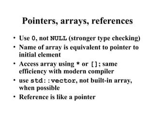 Pointers, arrays, references
• Use 0, not NULL (stronger type checking)
• Name of array is equivalent to pointer to
initial element
• Access array using * or []; same
efficiency with modern compiler
• use std::vector, not built-in array,
when possible
• Reference is like a pointer
 