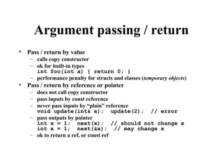Argument passing / return
• Pass / return by value
– calls copy constructor
– ok for built-in types
int foo(int a) { return 0; }
– performance penalty for structs and classes (temporary objects)
• Pass / return by reference or pointer
– does not call copy constructor
– pass inputs by const reference
– never pass inputs by “plain” reference
void update(int& a); update(2); // error
– pass outputs by pointer
int x = 1; next(x); // should not change x
int x = 1; next(&x); // may change x
– ok to return a ref, or const ref
 